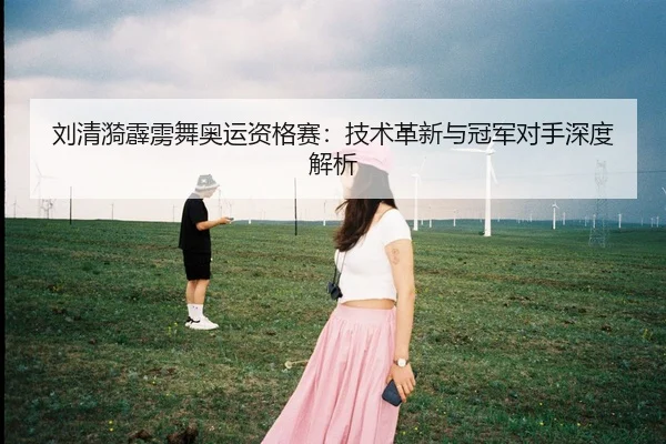 刘清漪霹雳舞奥运资格赛：技术革新与冠军对手深度解析