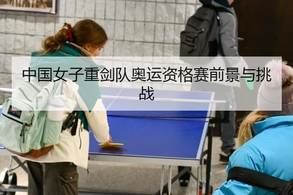 中国女子重剑队奥运资格赛前景与挑战