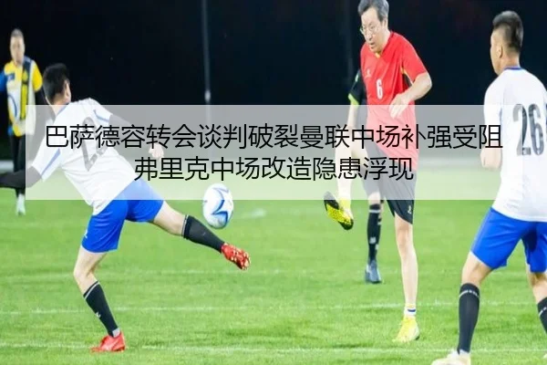 巴萨德容转会谈判破裂曼联中场补强受阻弗里克中场改造隐患浮现