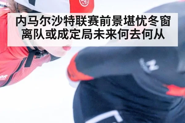 内马尔沙特联赛前景堪忧冬窗离队或成定局未来何去何从
